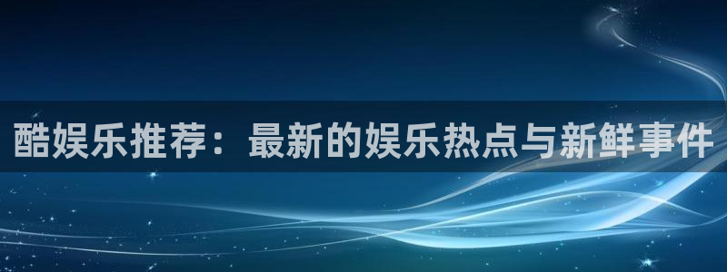 蓝图娱乐平台主管：酷娱乐推荐：最新的娱乐热点与新鲜事件
